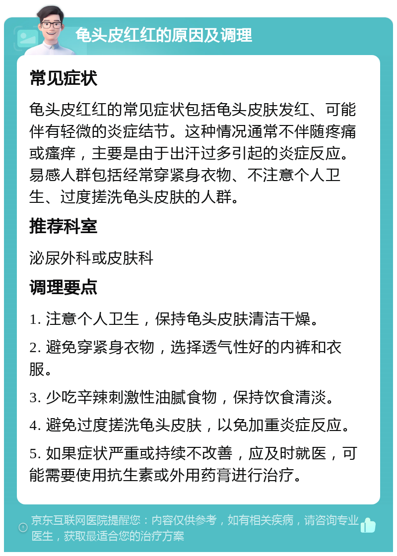 龟头皮红红的原因及调理 常见症状 龟头皮红红的常见症状包括龟头皮肤发红、可能伴有轻微的炎症结节。这种情况通常不伴随疼痛或瘙痒，主要是由于出汗过多引起的炎症反应。易感人群包括经常穿紧身衣物、不注意个人卫生、过度搓洗龟头皮肤的人群。 推荐科室 泌尿外科或皮肤科 调理要点 1. 注意个人卫生，保持龟头皮肤清洁干燥。 2. 避免穿紧身衣物，选择透气性好的内裤和衣服。 3. 少吃辛辣刺激性油腻食物，保持饮食清淡。 4. 避免过度搓洗龟头皮肤，以免加重炎症反应。 5. 如果症状严重或持续不改善，应及时就医，可能需要使用抗生素或外用药膏进行治疗。