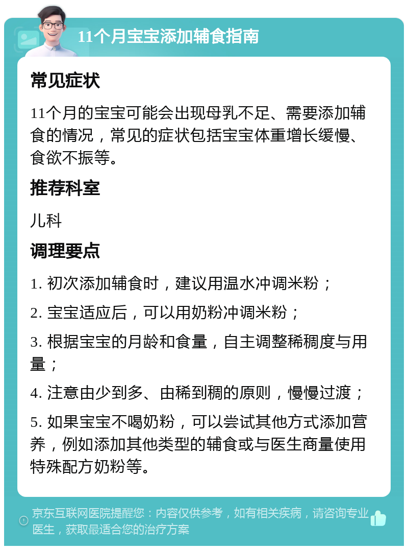 11个月宝宝添加辅食指南 常见症状 11个月的宝宝可能会出现母乳不足、需要添加辅食的情况，常见的症状包括宝宝体重增长缓慢、食欲不振等。 推荐科室 儿科 调理要点 1. 初次添加辅食时，建议用温水冲调米粉； 2. 宝宝适应后，可以用奶粉冲调米粉； 3. 根据宝宝的月龄和食量，自主调整稀稠度与用量； 4. 注意由少到多、由稀到稠的原则，慢慢过渡； 5. 如果宝宝不喝奶粉，可以尝试其他方式添加营养，例如添加其他类型的辅食或与医生商量使用特殊配方奶粉等。