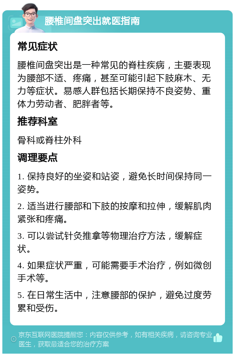 腰椎间盘突出就医指南 常见症状 腰椎间盘突出是一种常见的脊柱疾病，主要表现为腰部不适、疼痛，甚至可能引起下肢麻木、无力等症状。易感人群包括长期保持不良姿势、重体力劳动者、肥胖者等。 推荐科室 骨科或脊柱外科 调理要点 1. 保持良好的坐姿和站姿，避免长时间保持同一姿势。 2. 适当进行腰部和下肢的按摩和拉伸，缓解肌肉紧张和疼痛。 3. 可以尝试针灸推拿等物理治疗方法，缓解症状。 4. 如果症状严重，可能需要手术治疗，例如微创手术等。 5. 在日常生活中，注意腰部的保护，避免过度劳累和受伤。