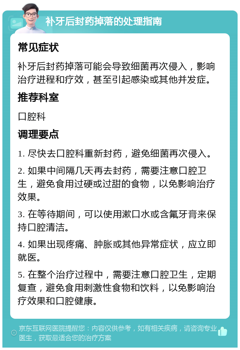 补牙后封药掉落的处理指南 常见症状 补牙后封药掉落可能会导致细菌再次侵入，影响治疗进程和疗效，甚至引起感染或其他并发症。 推荐科室 口腔科 调理要点 1. 尽快去口腔科重新封药，避免细菌再次侵入。 2. 如果中间隔几天再去封药，需要注意口腔卫生，避免食用过硬或过甜的食物，以免影响治疗效果。 3. 在等待期间，可以使用漱口水或含氟牙膏来保持口腔清洁。 4. 如果出现疼痛、肿胀或其他异常症状，应立即就医。 5. 在整个治疗过程中，需要注意口腔卫生，定期复查，避免食用刺激性食物和饮料，以免影响治疗效果和口腔健康。