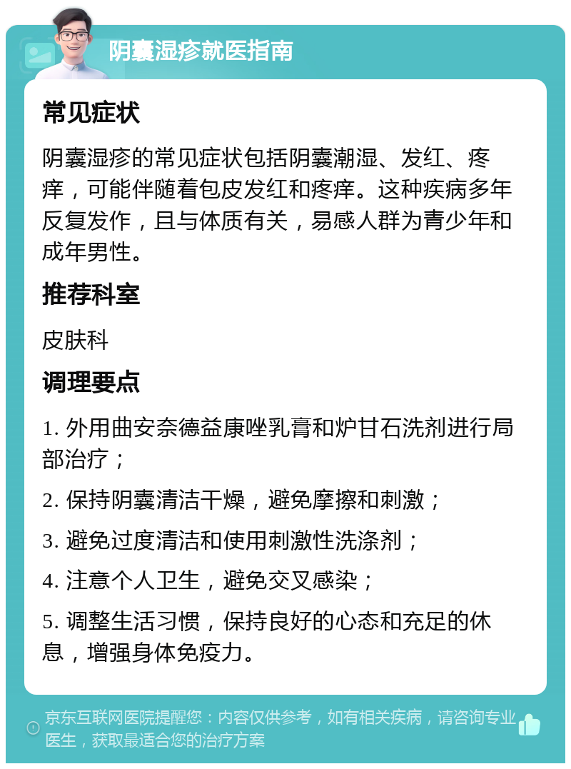 阴囊湿疹就医指南 常见症状 阴囊湿疹的常见症状包括阴囊潮湿、发红、疼痒，可能伴随着包皮发红和疼痒。这种疾病多年反复发作，且与体质有关，易感人群为青少年和成年男性。 推荐科室 皮肤科 调理要点 1. 外用曲安奈德益康唑乳膏和炉甘石洗剂进行局部治疗； 2. 保持阴囊清洁干燥，避免摩擦和刺激； 3. 避免过度清洁和使用刺激性洗涤剂； 4. 注意个人卫生，避免交叉感染； 5. 调整生活习惯，保持良好的心态和充足的休息，增强身体免疫力。