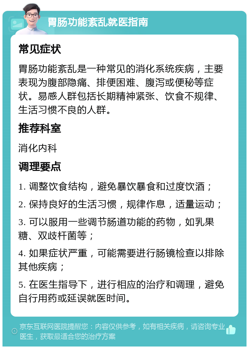 胃肠功能紊乱就医指南 常见症状 胃肠功能紊乱是一种常见的消化系统疾病，主要表现为腹部隐痛、排便困难、腹泻或便秘等症状。易感人群包括长期精神紧张、饮食不规律、生活习惯不良的人群。 推荐科室 消化内科 调理要点 1. 调整饮食结构，避免暴饮暴食和过度饮酒； 2. 保持良好的生活习惯，规律作息，适量运动； 3. 可以服用一些调节肠道功能的药物，如乳果糖、双歧杆菌等； 4. 如果症状严重，可能需要进行肠镜检查以排除其他疾病； 5. 在医生指导下，进行相应的治疗和调理，避免自行用药或延误就医时间。