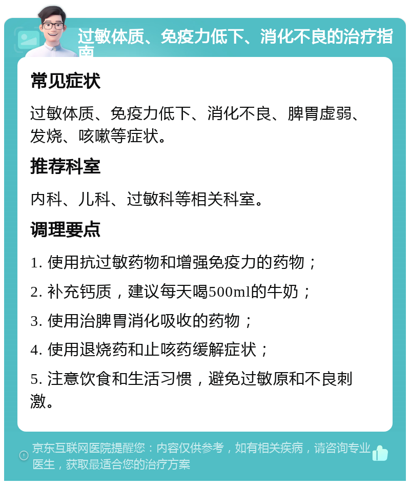 过敏体质、免疫力低下、消化不良的治疗指南 常见症状 过敏体质、免疫力低下、消化不良、脾胃虚弱、发烧、咳嗽等症状。 推荐科室 内科、儿科、过敏科等相关科室。 调理要点 1. 使用抗过敏药物和增强免疫力的药物； 2. 补充钙质，建议每天喝500ml的牛奶； 3. 使用治脾胃消化吸收的药物； 4. 使用退烧药和止咳药缓解症状； 5. 注意饮食和生活习惯，避免过敏原和不良刺激。