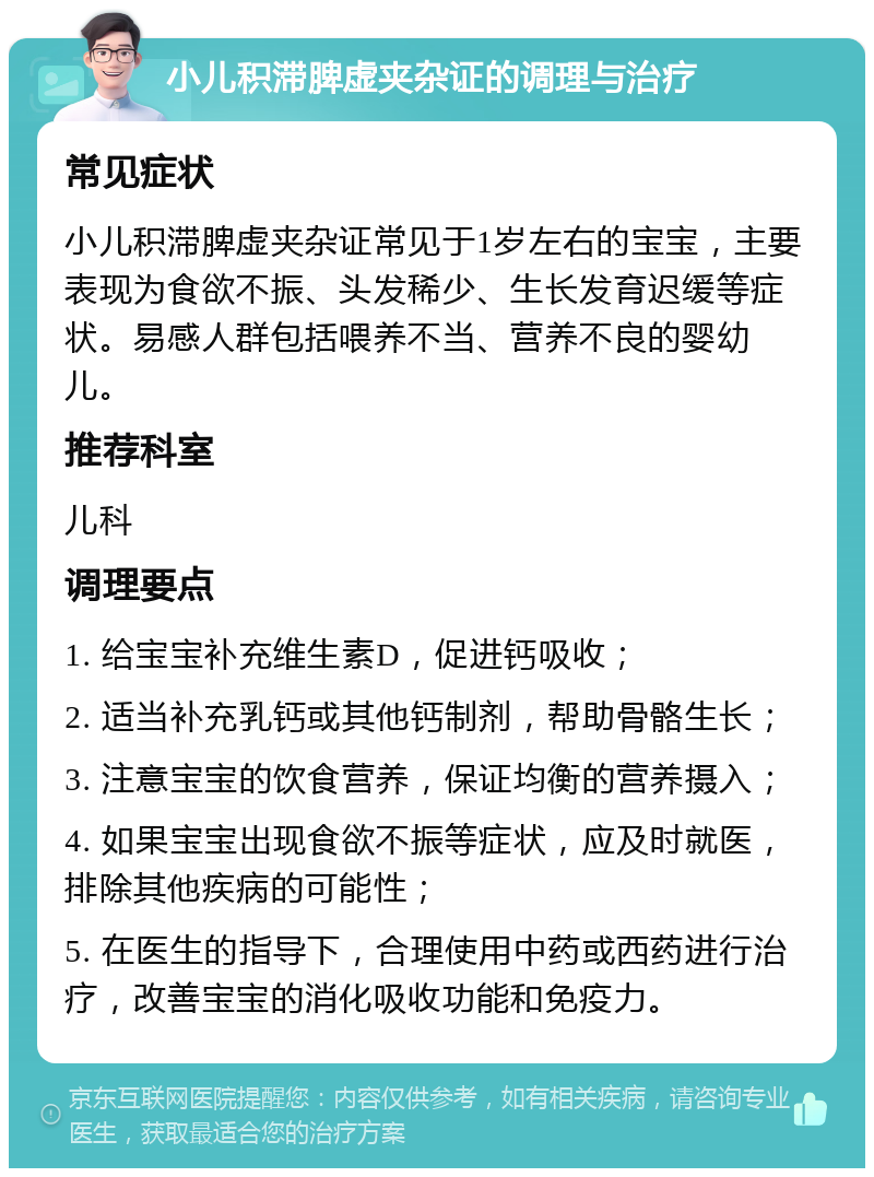 小儿积滞脾虚夹杂证的调理与治疗 常见症状 小儿积滞脾虚夹杂证常见于1岁左右的宝宝，主要表现为食欲不振、头发稀少、生长发育迟缓等症状。易感人群包括喂养不当、营养不良的婴幼儿。 推荐科室 儿科 调理要点 1. 给宝宝补充维生素D，促进钙吸收； 2. 适当补充乳钙或其他钙制剂，帮助骨骼生长； 3. 注意宝宝的饮食营养，保证均衡的营养摄入； 4. 如果宝宝出现食欲不振等症状，应及时就医，排除其他疾病的可能性； 5. 在医生的指导下，合理使用中药或西药进行治疗，改善宝宝的消化吸收功能和免疫力。