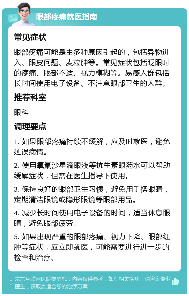 眼部疼痛就医指南 常见症状 眼部疼痛可能是由多种原因引起的，包括异物进入、眼皮问题、麦粒肿等。常见症状包括眨眼时的疼痛、眼部不适、视力模糊等。易感人群包括长时间使用电子设备、不注意眼部卫生的人群。 推荐科室 眼科 调理要点 1. 如果眼部疼痛持续不缓解，应及时就医，避免延误病情。 2. 使用氧氟沙星滴眼液等抗生素眼药水可以帮助缓解症状，但需在医生指导下使用。 3. 保持良好的眼部卫生习惯，避免用手揉眼睛，定期清洁眼镜或隐形眼镜等眼部用品。 4. 减少长时间使用电子设备的时间，适当休息眼睛，避免眼部疲劳。 5. 如果出现严重的眼部疼痛、视力下降、眼部红肿等症状，应立即就医，可能需要进行进一步的检查和治疗。