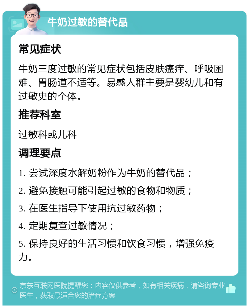 牛奶过敏的替代品 常见症状 牛奶三度过敏的常见症状包括皮肤瘙痒、呼吸困难、胃肠道不适等。易感人群主要是婴幼儿和有过敏史的个体。 推荐科室 过敏科或儿科 调理要点 1. 尝试深度水解奶粉作为牛奶的替代品； 2. 避免接触可能引起过敏的食物和物质； 3. 在医生指导下使用抗过敏药物； 4. 定期复查过敏情况； 5. 保持良好的生活习惯和饮食习惯，增强免疫力。