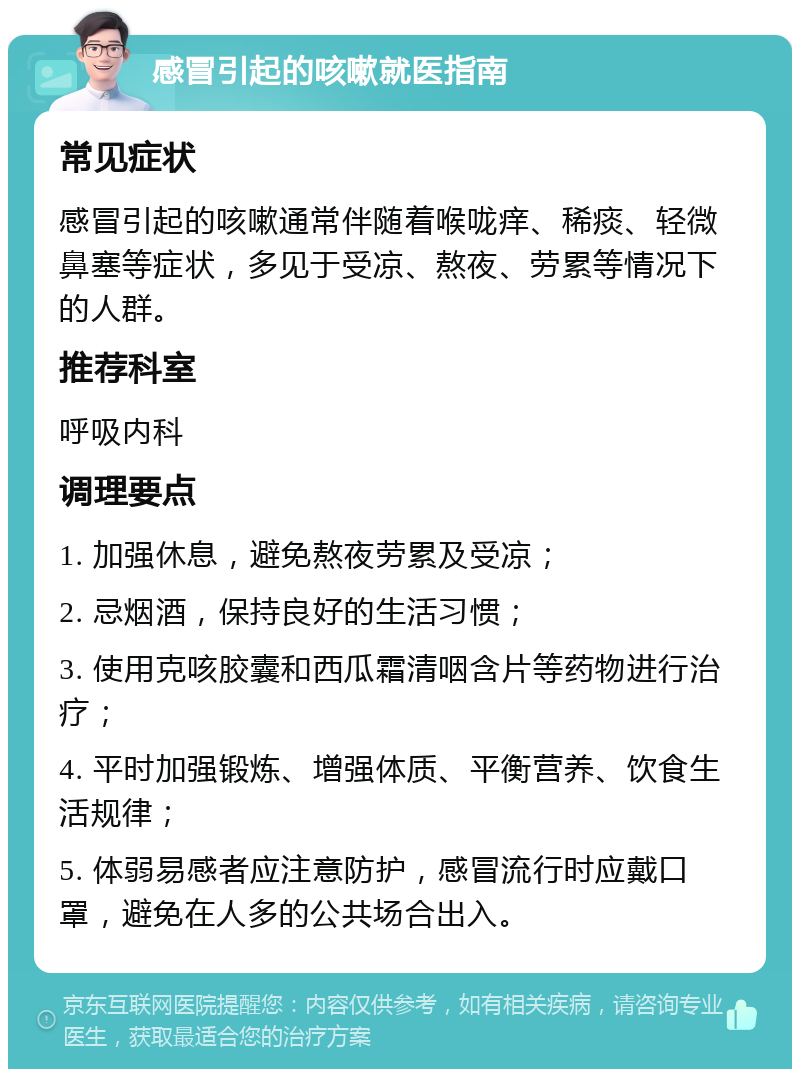 感冒引起的咳嗽就医指南 常见症状 感冒引起的咳嗽通常伴随着喉咙痒、稀痰、轻微鼻塞等症状，多见于受凉、熬夜、劳累等情况下的人群。 推荐科室 呼吸内科 调理要点 1. 加强休息，避免熬夜劳累及受凉； 2. 忌烟酒，保持良好的生活习惯； 3. 使用克咳胶囊和西瓜霜清咽含片等药物进行治疗； 4. 平时加强锻炼、增强体质、平衡营养、饮食生活规律； 5. 体弱易感者应注意防护，感冒流行时应戴口罩，避免在人多的公共场合出入。