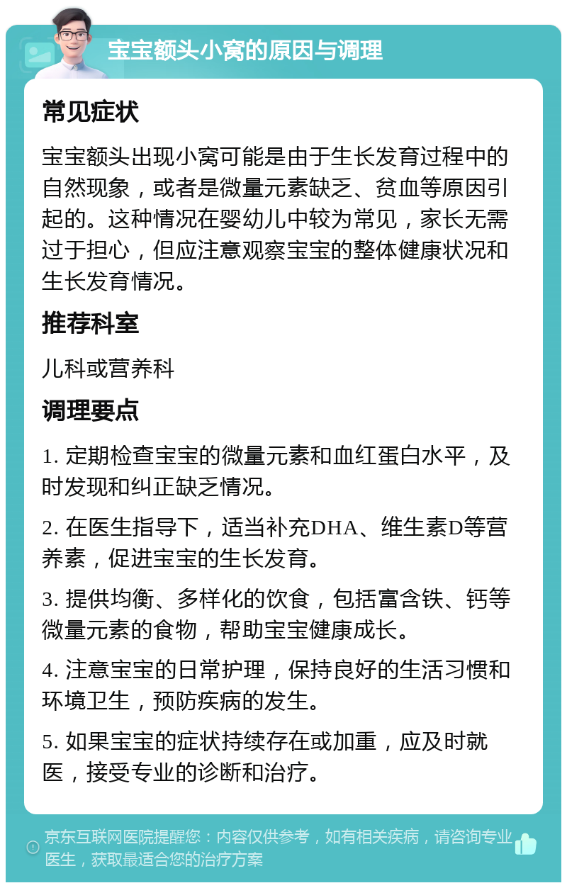 宝宝额头小窝的原因与调理 常见症状 宝宝额头出现小窝可能是由于生长发育过程中的自然现象，或者是微量元素缺乏、贫血等原因引起的。这种情况在婴幼儿中较为常见，家长无需过于担心，但应注意观察宝宝的整体健康状况和生长发育情况。 推荐科室 儿科或营养科 调理要点 1. 定期检查宝宝的微量元素和血红蛋白水平，及时发现和纠正缺乏情况。 2. 在医生指导下，适当补充DHA、维生素D等营养素，促进宝宝的生长发育。 3. 提供均衡、多样化的饮食，包括富含铁、钙等微量元素的食物，帮助宝宝健康成长。 4. 注意宝宝的日常护理，保持良好的生活习惯和环境卫生，预防疾病的发生。 5. 如果宝宝的症状持续存在或加重，应及时就医，接受专业的诊断和治疗。