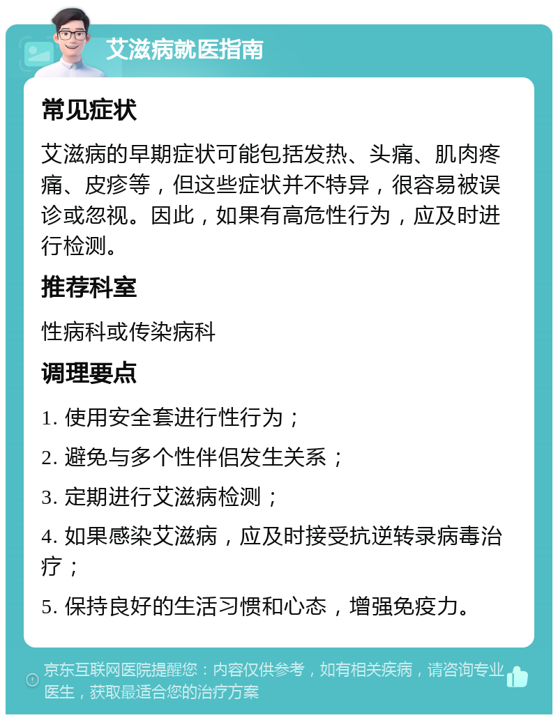 艾滋病就医指南 常见症状 艾滋病的早期症状可能包括发热、头痛、肌肉疼痛、皮疹等，但这些症状并不特异，很容易被误诊或忽视。因此，如果有高危性行为，应及时进行检测。 推荐科室 性病科或传染病科 调理要点 1. 使用安全套进行性行为； 2. 避免与多个性伴侣发生关系； 3. 定期进行艾滋病检测； 4. 如果感染艾滋病，应及时接受抗逆转录病毒治疗； 5. 保持良好的生活习惯和心态，增强免疫力。