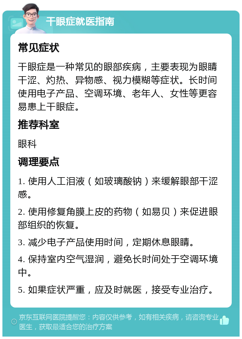 干眼症就医指南 常见症状 干眼症是一种常见的眼部疾病，主要表现为眼睛干涩、灼热、异物感、视力模糊等症状。长时间使用电子产品、空调环境、老年人、女性等更容易患上干眼症。 推荐科室 眼科 调理要点 1. 使用人工泪液（如玻璃酸钠）来缓解眼部干涩感。 2. 使用修复角膜上皮的药物（如易贝）来促进眼部组织的恢复。 3. 减少电子产品使用时间，定期休息眼睛。 4. 保持室内空气湿润，避免长时间处于空调环境中。 5. 如果症状严重，应及时就医，接受专业治疗。