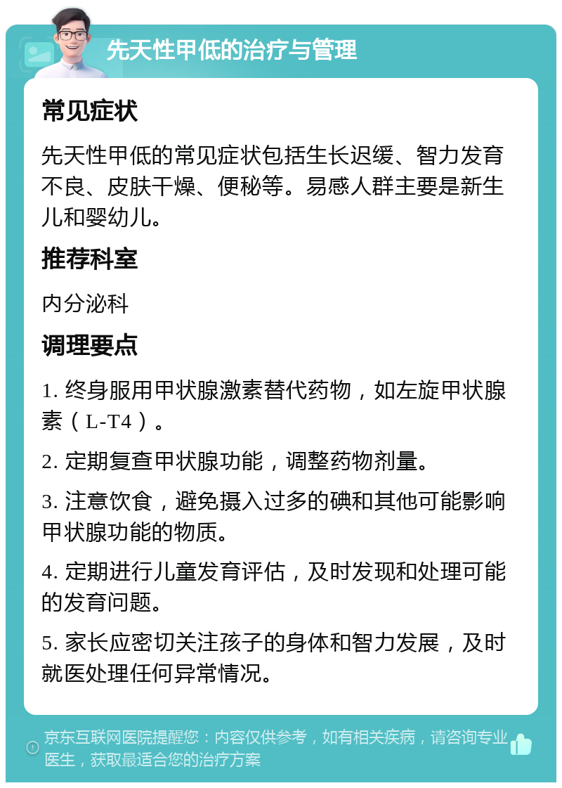 先天性甲低的治疗与管理 常见症状 先天性甲低的常见症状包括生长迟缓、智力发育不良、皮肤干燥、便秘等。易感人群主要是新生儿和婴幼儿。 推荐科室 内分泌科 调理要点 1. 终身服用甲状腺激素替代药物，如左旋甲状腺素（L-T4）。 2. 定期复查甲状腺功能，调整药物剂量。 3. 注意饮食，避免摄入过多的碘和其他可能影响甲状腺功能的物质。 4. 定期进行儿童发育评估，及时发现和处理可能的发育问题。 5. 家长应密切关注孩子的身体和智力发展，及时就医处理任何异常情况。