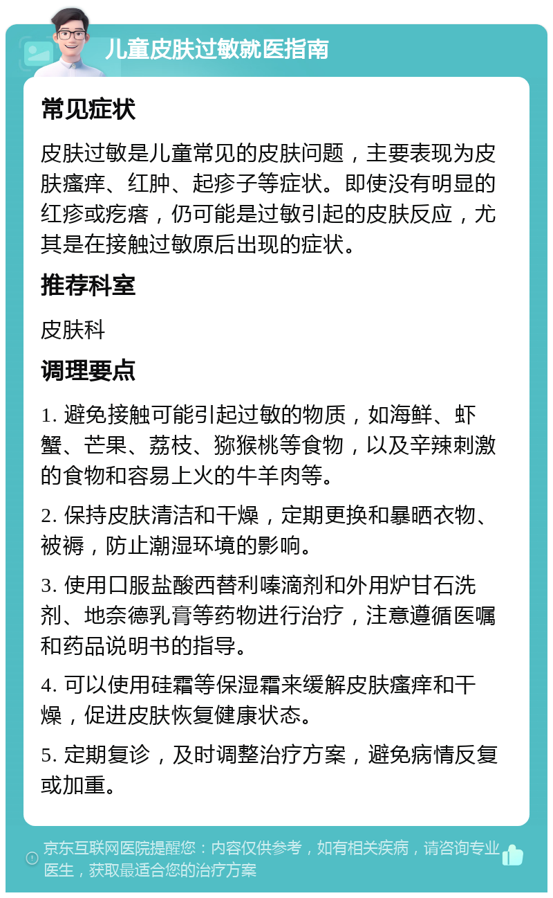 儿童皮肤过敏就医指南 常见症状 皮肤过敏是儿童常见的皮肤问题，主要表现为皮肤瘙痒、红肿、起疹子等症状。即使没有明显的红疹或疙瘩，仍可能是过敏引起的皮肤反应，尤其是在接触过敏原后出现的症状。 推荐科室 皮肤科 调理要点 1. 避免接触可能引起过敏的物质，如海鲜、虾蟹、芒果、荔枝、猕猴桃等食物，以及辛辣刺激的食物和容易上火的牛羊肉等。 2. 保持皮肤清洁和干燥，定期更换和暴晒衣物、被褥，防止潮湿环境的影响。 3. 使用口服盐酸西替利嗪滴剂和外用炉甘石洗剂、地奈德乳膏等药物进行治疗，注意遵循医嘱和药品说明书的指导。 4. 可以使用硅霜等保湿霜来缓解皮肤瘙痒和干燥，促进皮肤恢复健康状态。 5. 定期复诊，及时调整治疗方案，避免病情反复或加重。