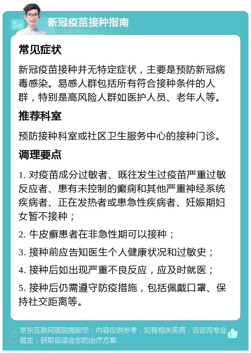 新冠疫苗接种指南 常见症状 新冠疫苗接种并无特定症状，主要是预防新冠病毒感染。易感人群包括所有符合接种条件的人群，特别是高风险人群如医护人员、老年人等。 推荐科室 预防接种科室或社区卫生服务中心的接种门诊。 调理要点 1. 对疫苗成分过敏者、既往发生过疫苗严重过敏反应者、患有未控制的癫痫和其他严重神经系统疾病者、正在发热者或患急性疾病者、妊娠期妇女暂不接种； 2. 牛皮癣患者在非急性期可以接种； 3. 接种前应告知医生个人健康状况和过敏史； 4. 接种后如出现严重不良反应，应及时就医； 5. 接种后仍需遵守防疫措施，包括佩戴口罩、保持社交距离等。