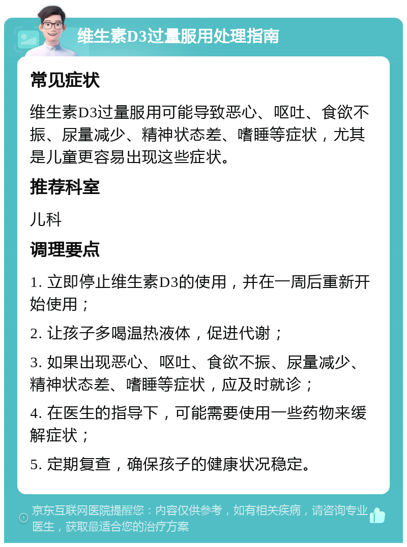 维生素D3过量服用处理指南 常见症状 维生素D3过量服用可能导致恶心、呕吐、食欲不振、尿量减少、精神状态差、嗜睡等症状，尤其是儿童更容易出现这些症状。 推荐科室 儿科 调理要点 1. 立即停止维生素D3的使用，并在一周后重新开始使用； 2. 让孩子多喝温热液体，促进代谢； 3. 如果出现恶心、呕吐、食欲不振、尿量减少、精神状态差、嗜睡等症状，应及时就诊； 4. 在医生的指导下，可能需要使用一些药物来缓解症状； 5. 定期复查，确保孩子的健康状况稳定。