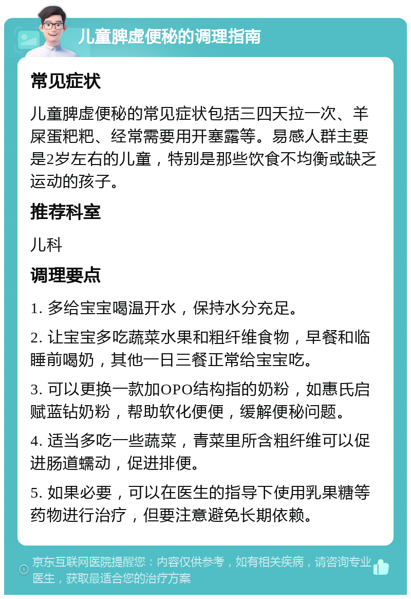 儿童脾虚便秘的调理指南 常见症状 儿童脾虚便秘的常见症状包括三四天拉一次、羊屎蛋粑粑、经常需要用开塞露等。易感人群主要是2岁左右的儿童，特别是那些饮食不均衡或缺乏运动的孩子。 推荐科室 儿科 调理要点 1. 多给宝宝喝温开水，保持水分充足。 2. 让宝宝多吃蔬菜水果和粗纤维食物，早餐和临睡前喝奶，其他一日三餐正常给宝宝吃。 3. 可以更换一款加OPO结构指的奶粉，如惠氏启赋蓝钻奶粉，帮助软化便便，缓解便秘问题。 4. 适当多吃一些蔬菜，青菜里所含粗纤维可以促进肠道蠕动，促进排便。 5. 如果必要，可以在医生的指导下使用乳果糖等药物进行治疗，但要注意避免长期依赖。