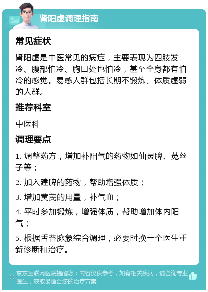 肾阳虚调理指南 常见症状 肾阳虚是中医常见的病症，主要表现为四肢发冷、腹部怕冷、胸口处也怕冷，甚至全身都有怕冷的感觉。易感人群包括长期不锻炼、体质虚弱的人群。 推荐科室 中医科 调理要点 1. 调整药方，增加补阳气的药物如仙灵脾、菟丝子等； 2. 加入建脾的药物，帮助增强体质； 3. 增加黄芪的用量，补气血； 4. 平时多加锻炼，增强体质，帮助增加体内阳气； 5. 根据舌苔脉象综合调理，必要时换一个医生重新诊断和治疗。