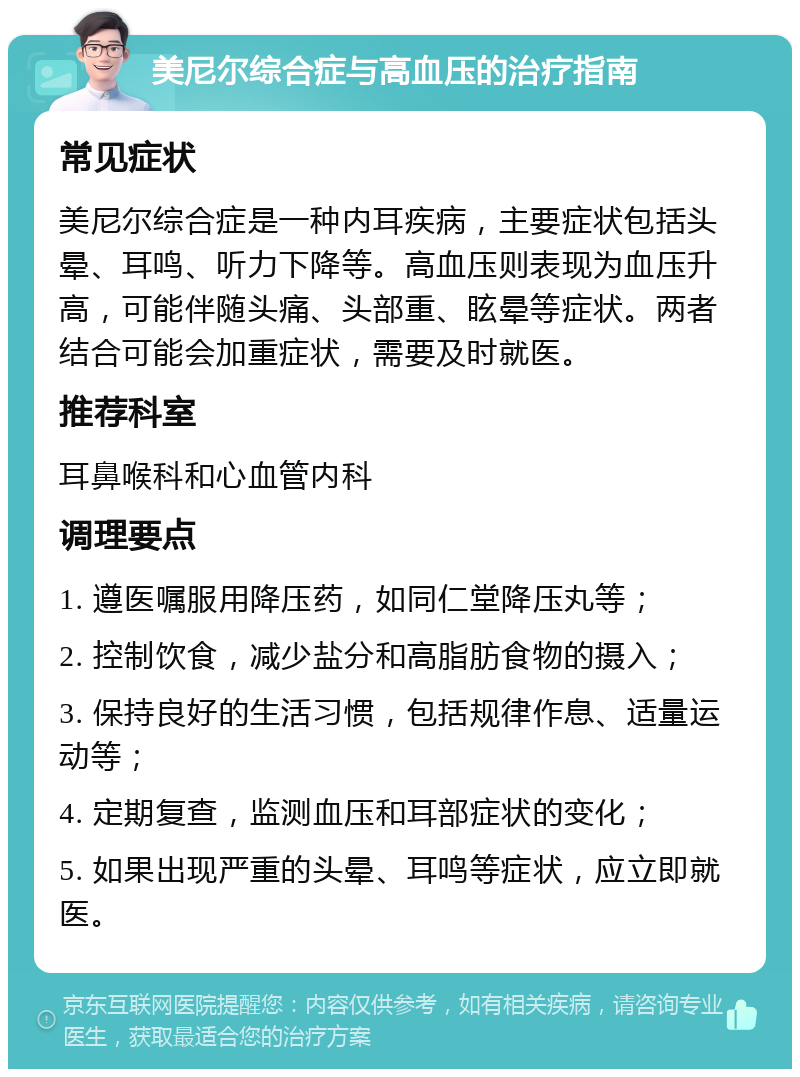 美尼尔综合症与高血压的治疗指南 常见症状 美尼尔综合症是一种内耳疾病，主要症状包括头晕、耳鸣、听力下降等。高血压则表现为血压升高，可能伴随头痛、头部重、眩晕等症状。两者结合可能会加重症状，需要及时就医。 推荐科室 耳鼻喉科和心血管内科 调理要点 1. 遵医嘱服用降压药，如同仁堂降压丸等； 2. 控制饮食，减少盐分和高脂肪食物的摄入； 3. 保持良好的生活习惯，包括规律作息、适量运动等； 4. 定期复查，监测血压和耳部症状的变化； 5. 如果出现严重的头晕、耳鸣等症状，应立即就医。