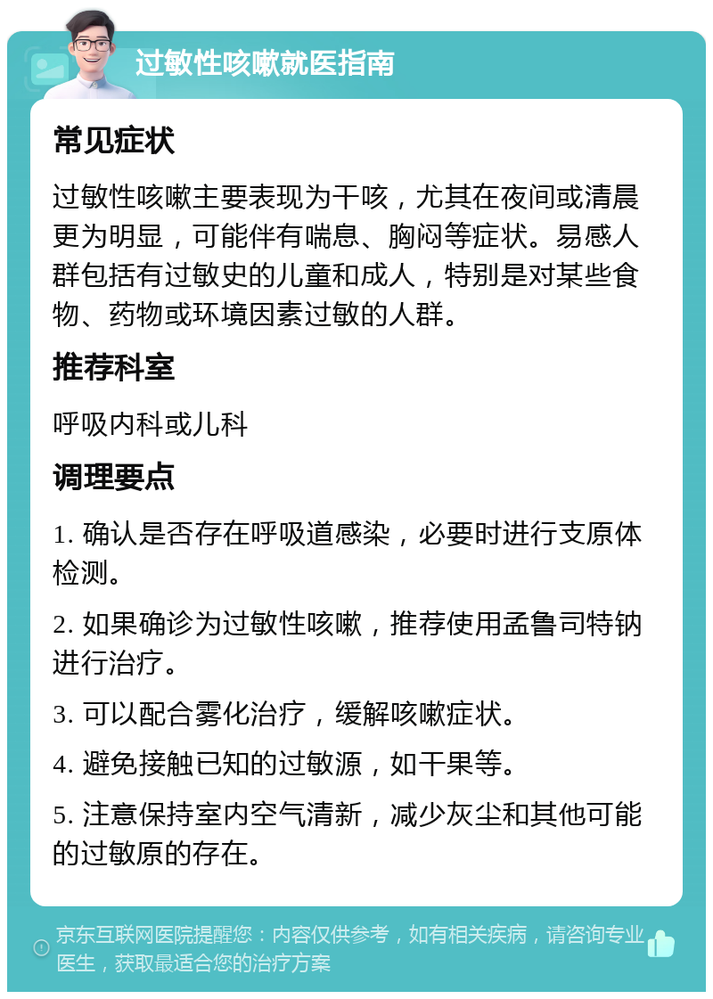 过敏性咳嗽就医指南 常见症状 过敏性咳嗽主要表现为干咳，尤其在夜间或清晨更为明显，可能伴有喘息、胸闷等症状。易感人群包括有过敏史的儿童和成人，特别是对某些食物、药物或环境因素过敏的人群。 推荐科室 呼吸内科或儿科 调理要点 1. 确认是否存在呼吸道感染，必要时进行支原体检测。 2. 如果确诊为过敏性咳嗽，推荐使用孟鲁司特钠进行治疗。 3. 可以配合雾化治疗，缓解咳嗽症状。 4. 避免接触已知的过敏源，如干果等。 5. 注意保持室内空气清新，减少灰尘和其他可能的过敏原的存在。