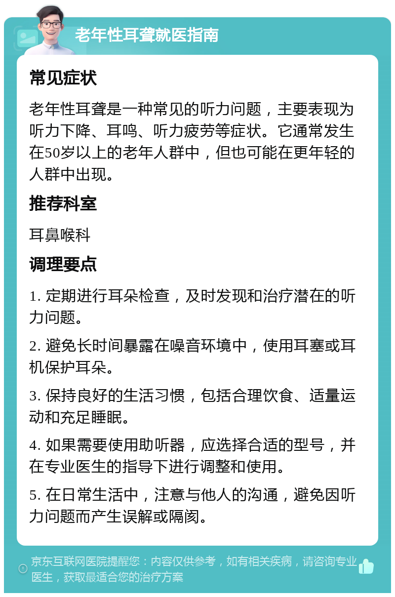 老年性耳聋就医指南 常见症状 老年性耳聋是一种常见的听力问题，主要表现为听力下降、耳鸣、听力疲劳等症状。它通常发生在50岁以上的老年人群中，但也可能在更年轻的人群中出现。 推荐科室 耳鼻喉科 调理要点 1. 定期进行耳朵检查，及时发现和治疗潜在的听力问题。 2. 避免长时间暴露在噪音环境中，使用耳塞或耳机保护耳朵。 3. 保持良好的生活习惯，包括合理饮食、适量运动和充足睡眠。 4. 如果需要使用助听器，应选择合适的型号，并在专业医生的指导下进行调整和使用。 5. 在日常生活中，注意与他人的沟通，避免因听力问题而产生误解或隔阂。