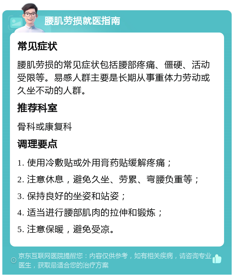 腰肌劳损就医指南 常见症状 腰肌劳损的常见症状包括腰部疼痛、僵硬、活动受限等。易感人群主要是长期从事重体力劳动或久坐不动的人群。 推荐科室 骨科或康复科 调理要点 1. 使用冷敷贴或外用膏药贴缓解疼痛； 2. 注意休息，避免久坐、劳累、弯腰负重等； 3. 保持良好的坐姿和站姿； 4. 适当进行腰部肌肉的拉伸和锻炼； 5. 注意保暖，避免受凉。