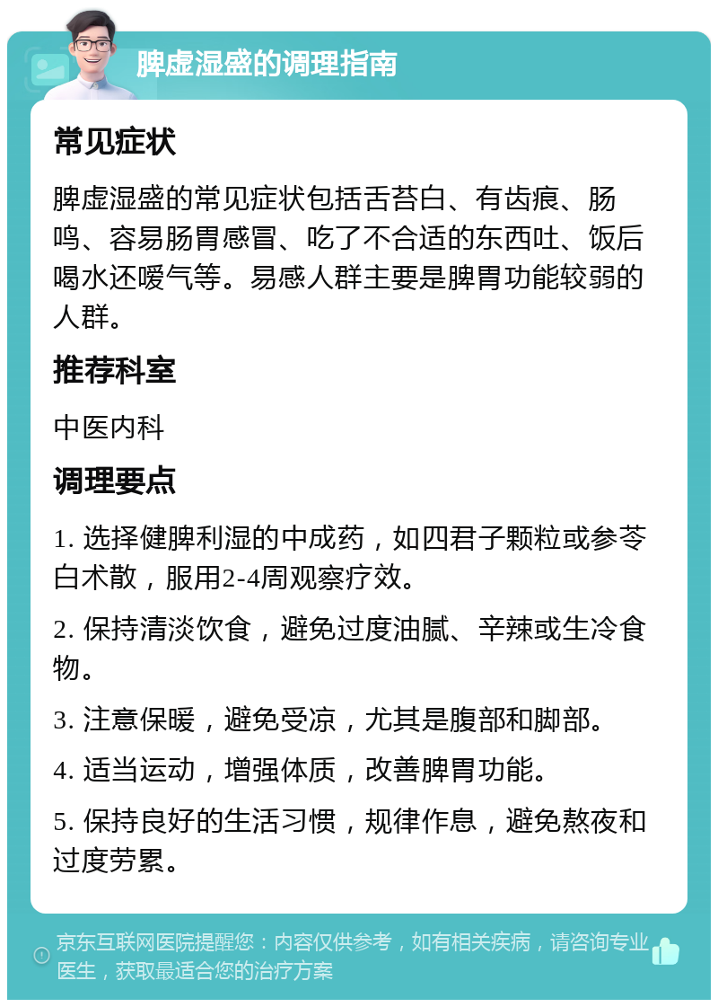 脾虚湿盛的调理指南 常见症状 脾虚湿盛的常见症状包括舌苔白、有齿痕、肠鸣、容易肠胃感冒、吃了不合适的东西吐、饭后喝水还嗳气等。易感人群主要是脾胃功能较弱的人群。 推荐科室 中医内科 调理要点 1. 选择健脾利湿的中成药，如四君子颗粒或参苓白术散，服用2-4周观察疗效。 2. 保持清淡饮食，避免过度油腻、辛辣或生冷食物。 3. 注意保暖，避免受凉，尤其是腹部和脚部。 4. 适当运动，增强体质，改善脾胃功能。 5. 保持良好的生活习惯，规律作息，避免熬夜和过度劳累。