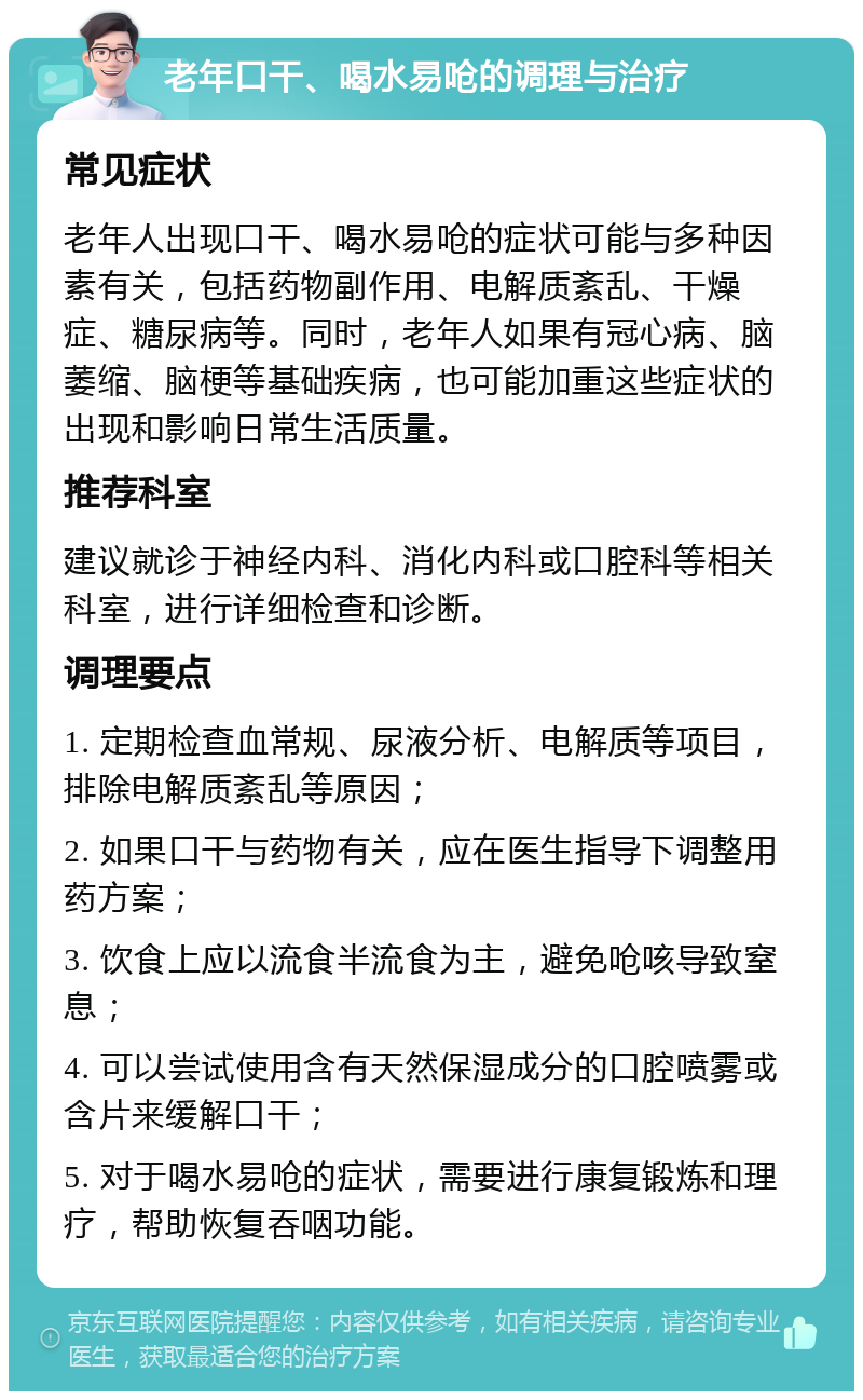 老年口干、喝水易呛的调理与治疗 常见症状 老年人出现口干、喝水易呛的症状可能与多种因素有关，包括药物副作用、电解质紊乱、干燥症、糖尿病等。同时，老年人如果有冠心病、脑萎缩、脑梗等基础疾病，也可能加重这些症状的出现和影响日常生活质量。 推荐科室 建议就诊于神经内科、消化内科或口腔科等相关科室，进行详细检查和诊断。 调理要点 1. 定期检查血常规、尿液分析、电解质等项目，排除电解质紊乱等原因； 2. 如果口干与药物有关，应在医生指导下调整用药方案； 3. 饮食上应以流食半流食为主，避免呛咳导致窒息； 4. 可以尝试使用含有天然保湿成分的口腔喷雾或含片来缓解口干； 5. 对于喝水易呛的症状，需要进行康复锻炼和理疗，帮助恢复吞咽功能。