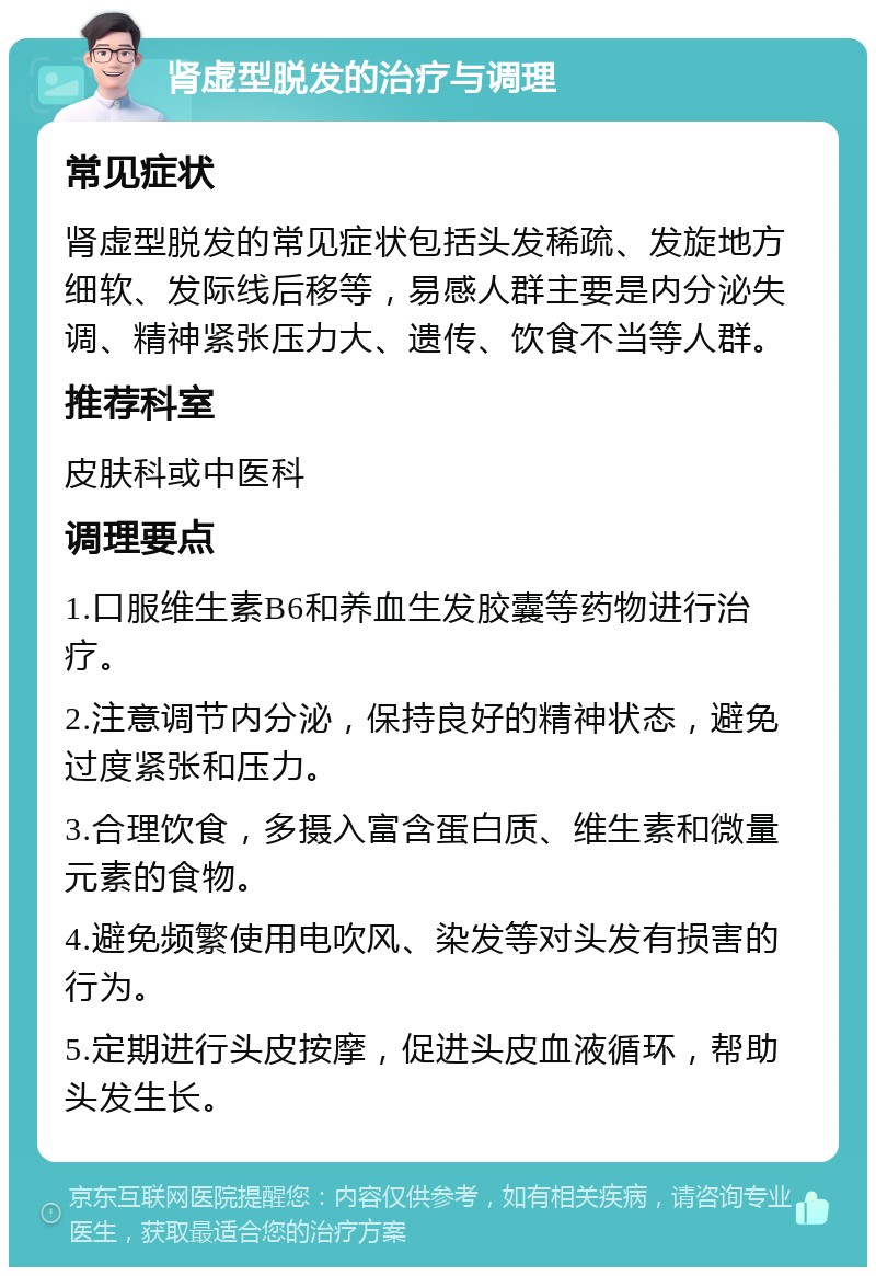 肾虚型脱发的治疗与调理 常见症状 肾虚型脱发的常见症状包括头发稀疏、发旋地方细软、发际线后移等，易感人群主要是内分泌失调、精神紧张压力大、遗传、饮食不当等人群。 推荐科室 皮肤科或中医科 调理要点 1.口服维生素B6和养血生发胶囊等药物进行治疗。 2.注意调节内分泌，保持良好的精神状态，避免过度紧张和压力。 3.合理饮食，多摄入富含蛋白质、维生素和微量元素的食物。 4.避免频繁使用电吹风、染发等对头发有损害的行为。 5.定期进行头皮按摩，促进头皮血液循环，帮助头发生长。