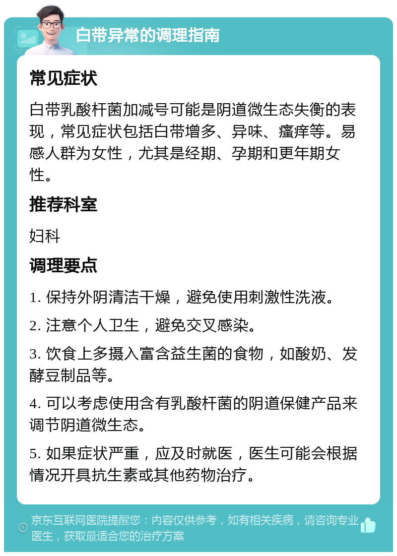 白带异常的调理指南 常见症状 白带乳酸杆菌加减号可能是阴道微生态失衡的表现，常见症状包括白带增多、异味、瘙痒等。易感人群为女性，尤其是经期、孕期和更年期女性。 推荐科室 妇科 调理要点 1. 保持外阴清洁干燥，避免使用刺激性洗液。 2. 注意个人卫生，避免交叉感染。 3. 饮食上多摄入富含益生菌的食物，如酸奶、发酵豆制品等。 4. 可以考虑使用含有乳酸杆菌的阴道保健产品来调节阴道微生态。 5. 如果症状严重，应及时就医，医生可能会根据情况开具抗生素或其他药物治疗。