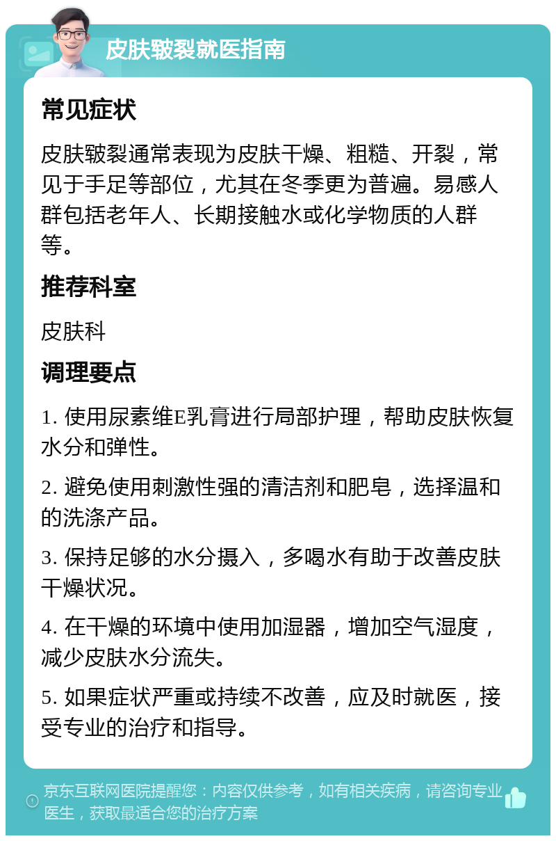 皮肤皲裂就医指南 常见症状 皮肤皲裂通常表现为皮肤干燥、粗糙、开裂，常见于手足等部位，尤其在冬季更为普遍。易感人群包括老年人、长期接触水或化学物质的人群等。 推荐科室 皮肤科 调理要点 1. 使用尿素维E乳膏进行局部护理，帮助皮肤恢复水分和弹性。 2. 避免使用刺激性强的清洁剂和肥皂，选择温和的洗涤产品。 3. 保持足够的水分摄入，多喝水有助于改善皮肤干燥状况。 4. 在干燥的环境中使用加湿器，增加空气湿度，减少皮肤水分流失。 5. 如果症状严重或持续不改善，应及时就医，接受专业的治疗和指导。