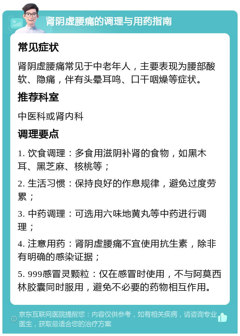 肾阴虚腰痛的调理与用药指南 常见症状 肾阴虚腰痛常见于中老年人，主要表现为腰部酸软、隐痛，伴有头晕耳鸣、口干咽燥等症状。 推荐科室 中医科或肾内科 调理要点 1. 饮食调理：多食用滋阴补肾的食物，如黑木耳、黑芝麻、核桃等； 2. 生活习惯：保持良好的作息规律，避免过度劳累； 3. 中药调理：可选用六味地黄丸等中药进行调理； 4. 注意用药：肾阴虚腰痛不宜使用抗生素，除非有明确的感染证据； 5. 999感冒灵颗粒：仅在感冒时使用，不与阿莫西林胶囊同时服用，避免不必要的药物相互作用。