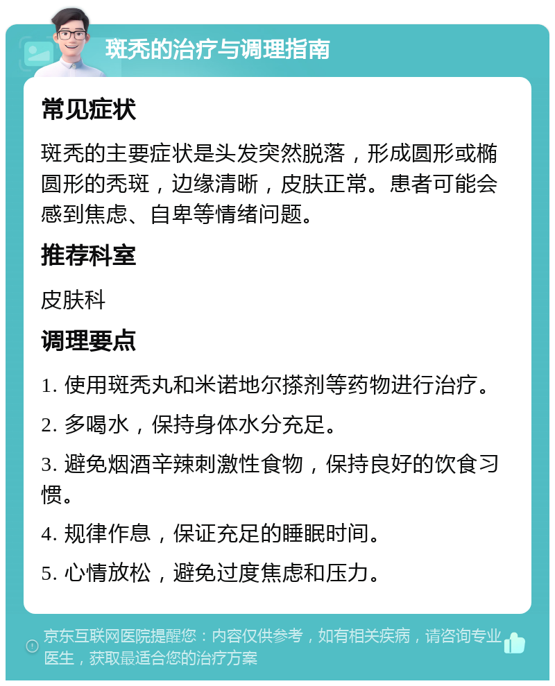 斑秃的治疗与调理指南 常见症状 斑秃的主要症状是头发突然脱落，形成圆形或椭圆形的秃斑，边缘清晰，皮肤正常。患者可能会感到焦虑、自卑等情绪问题。 推荐科室 皮肤科 调理要点 1. 使用斑秃丸和米诺地尔搽剂等药物进行治疗。 2. 多喝水，保持身体水分充足。 3. 避免烟酒辛辣刺激性食物，保持良好的饮食习惯。 4. 规律作息，保证充足的睡眠时间。 5. 心情放松，避免过度焦虑和压力。