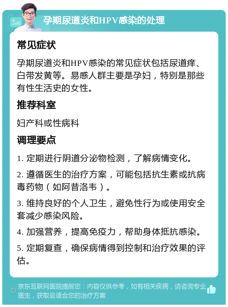 孕期尿道炎和HPV感染的处理 常见症状 孕期尿道炎和HPV感染的常见症状包括尿道痒、白带发黄等。易感人群主要是孕妇，特别是那些有性生活史的女性。 推荐科室 妇产科或性病科 调理要点 1. 定期进行阴道分泌物检测，了解病情变化。 2. 遵循医生的治疗方案，可能包括抗生素或抗病毒药物（如阿昔洛韦）。 3. 维持良好的个人卫生，避免性行为或使用安全套减少感染风险。 4. 加强营养，提高免疫力，帮助身体抵抗感染。 5. 定期复查，确保病情得到控制和治疗效果的评估。