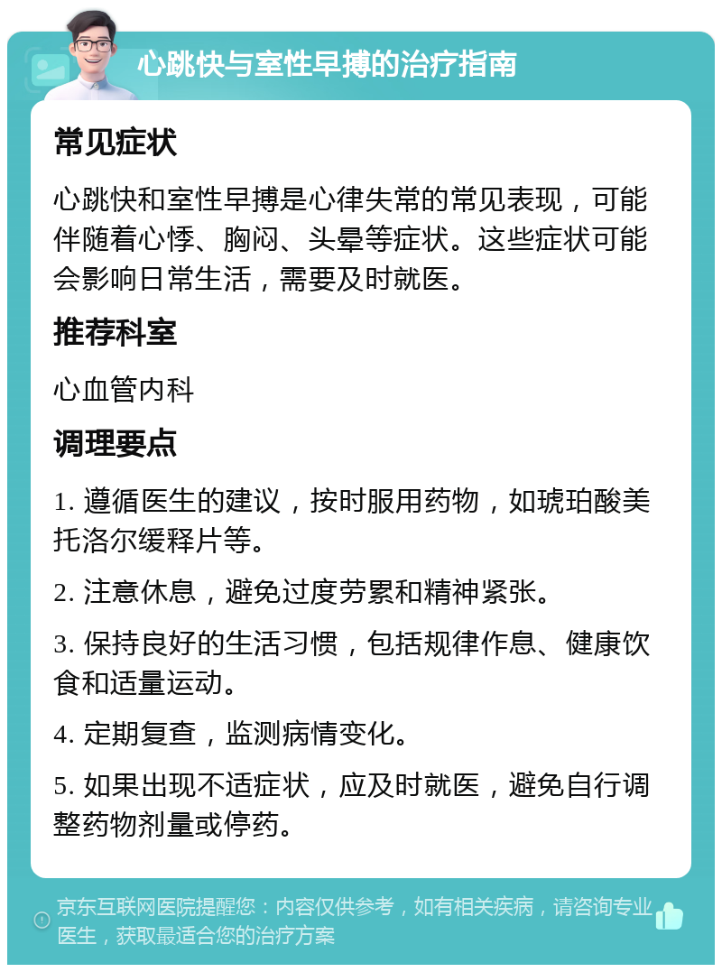 心跳快与室性早搏的治疗指南 常见症状 心跳快和室性早搏是心律失常的常见表现，可能伴随着心悸、胸闷、头晕等症状。这些症状可能会影响日常生活，需要及时就医。 推荐科室 心血管内科 调理要点 1. 遵循医生的建议，按时服用药物，如琥珀酸美托洛尔缓释片等。 2. 注意休息，避免过度劳累和精神紧张。 3. 保持良好的生活习惯，包括规律作息、健康饮食和适量运动。 4. 定期复查，监测病情变化。 5. 如果出现不适症状，应及时就医，避免自行调整药物剂量或停药。