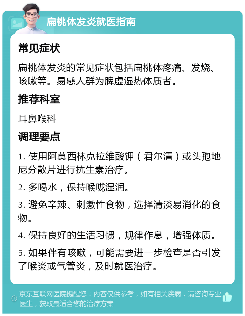 扁桃体发炎就医指南 常见症状 扁桃体发炎的常见症状包括扁桃体疼痛、发烧、咳嗽等。易感人群为脾虚湿热体质者。 推荐科室 耳鼻喉科 调理要点 1. 使用阿莫西林克拉维酸钾（君尔清）或头孢地尼分散片进行抗生素治疗。 2. 多喝水，保持喉咙湿润。 3. 避免辛辣、刺激性食物，选择清淡易消化的食物。 4. 保持良好的生活习惯，规律作息，增强体质。 5. 如果伴有咳嗽，可能需要进一步检查是否引发了喉炎或气管炎，及时就医治疗。