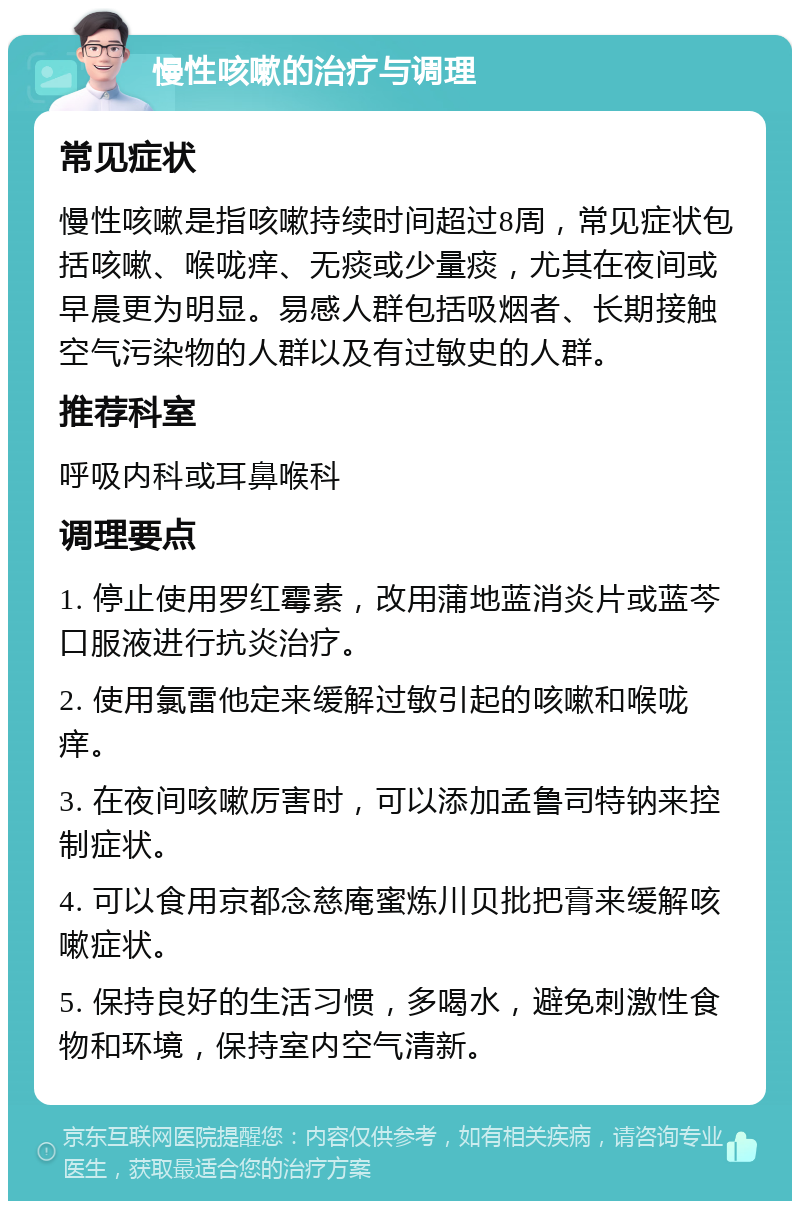 慢性咳嗽的治疗与调理 常见症状 慢性咳嗽是指咳嗽持续时间超过8周，常见症状包括咳嗽、喉咙痒、无痰或少量痰，尤其在夜间或早晨更为明显。易感人群包括吸烟者、长期接触空气污染物的人群以及有过敏史的人群。 推荐科室 呼吸内科或耳鼻喉科 调理要点 1. 停止使用罗红霉素，改用蒲地蓝消炎片或蓝芩口服液进行抗炎治疗。 2. 使用氯雷他定来缓解过敏引起的咳嗽和喉咙痒。 3. 在夜间咳嗽厉害时，可以添加孟鲁司特钠来控制症状。 4. 可以食用京都念慈庵蜜炼川贝批把膏来缓解咳嗽症状。 5. 保持良好的生活习惯，多喝水，避免刺激性食物和环境，保持室内空气清新。