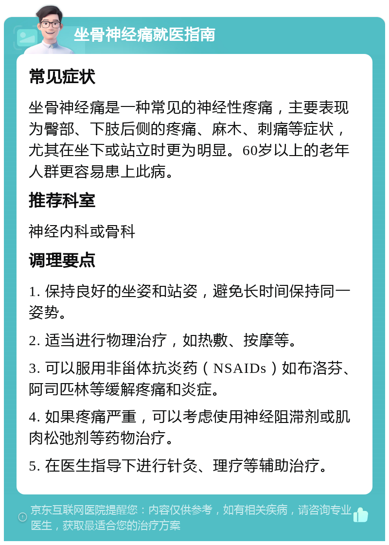 坐骨神经痛就医指南 常见症状 坐骨神经痛是一种常见的神经性疼痛，主要表现为臀部、下肢后侧的疼痛、麻木、刺痛等症状，尤其在坐下或站立时更为明显。60岁以上的老年人群更容易患上此病。 推荐科室 神经内科或骨科 调理要点 1. 保持良好的坐姿和站姿，避免长时间保持同一姿势。 2. 适当进行物理治疗，如热敷、按摩等。 3. 可以服用非甾体抗炎药（NSAIDs）如布洛芬、阿司匹林等缓解疼痛和炎症。 4. 如果疼痛严重，可以考虑使用神经阻滞剂或肌肉松弛剂等药物治疗。 5. 在医生指导下进行针灸、理疗等辅助治疗。