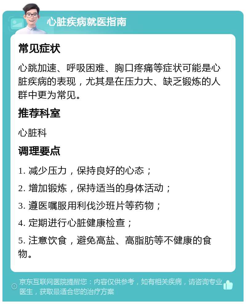 心脏疾病就医指南 常见症状 心跳加速、呼吸困难、胸口疼痛等症状可能是心脏疾病的表现，尤其是在压力大、缺乏锻炼的人群中更为常见。 推荐科室 心脏科 调理要点 1. 减少压力，保持良好的心态； 2. 增加锻炼，保持适当的身体活动； 3. 遵医嘱服用利伐沙班片等药物； 4. 定期进行心脏健康检查； 5. 注意饮食，避免高盐、高脂肪等不健康的食物。