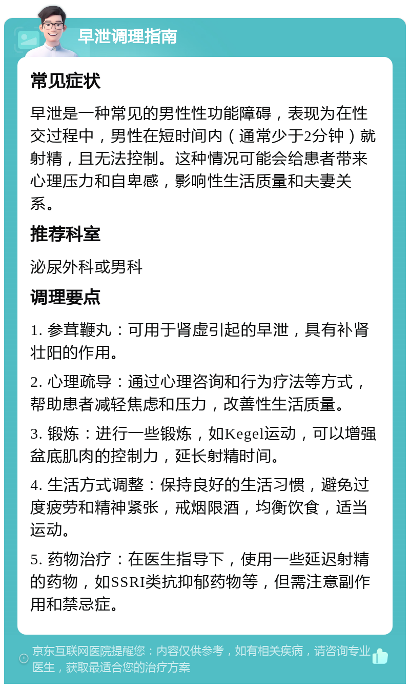 早泄调理指南 常见症状 早泄是一种常见的男性性功能障碍，表现为在性交过程中，男性在短时间内（通常少于2分钟）就射精，且无法控制。这种情况可能会给患者带来心理压力和自卑感，影响性生活质量和夫妻关系。 推荐科室 泌尿外科或男科 调理要点 1. 参茸鞭丸：可用于肾虚引起的早泄，具有补肾壮阳的作用。 2. 心理疏导：通过心理咨询和行为疗法等方式，帮助患者减轻焦虑和压力，改善性生活质量。 3. 锻炼：进行一些锻炼，如Kegel运动，可以增强盆底肌肉的控制力，延长射精时间。 4. 生活方式调整：保持良好的生活习惯，避免过度疲劳和精神紧张，戒烟限酒，均衡饮食，适当运动。 5. 药物治疗：在医生指导下，使用一些延迟射精的药物，如SSRI类抗抑郁药物等，但需注意副作用和禁忌症。