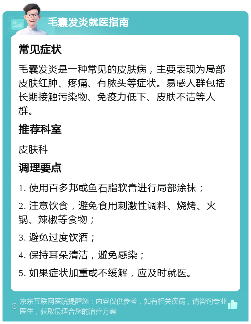 毛囊发炎就医指南 常见症状 毛囊发炎是一种常见的皮肤病，主要表现为局部皮肤红肿、疼痛、有脓头等症状。易感人群包括长期接触污染物、免疫力低下、皮肤不洁等人群。 推荐科室 皮肤科 调理要点 1. 使用百多邦或鱼石脂软膏进行局部涂抹； 2. 注意饮食，避免食用刺激性调料、烧烤、火锅、辣椒等食物； 3. 避免过度饮酒； 4. 保持耳朵清洁，避免感染； 5. 如果症状加重或不缓解，应及时就医。