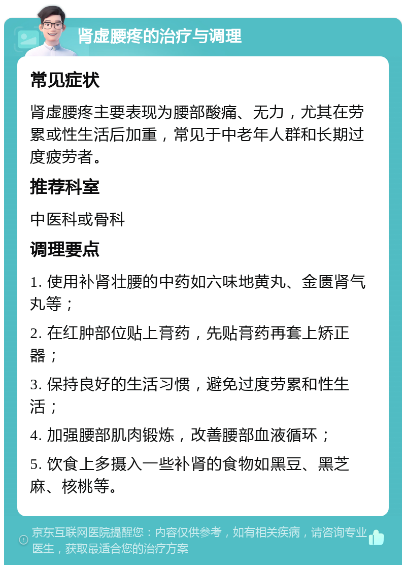 肾虚腰疼的治疗与调理 常见症状 肾虚腰疼主要表现为腰部酸痛、无力，尤其在劳累或性生活后加重，常见于中老年人群和长期过度疲劳者。 推荐科室 中医科或骨科 调理要点 1. 使用补肾壮腰的中药如六味地黄丸、金匮肾气丸等； 2. 在红肿部位贴上膏药，先贴膏药再套上矫正器； 3. 保持良好的生活习惯，避免过度劳累和性生活； 4. 加强腰部肌肉锻炼，改善腰部血液循环； 5. 饮食上多摄入一些补肾的食物如黑豆、黑芝麻、核桃等。