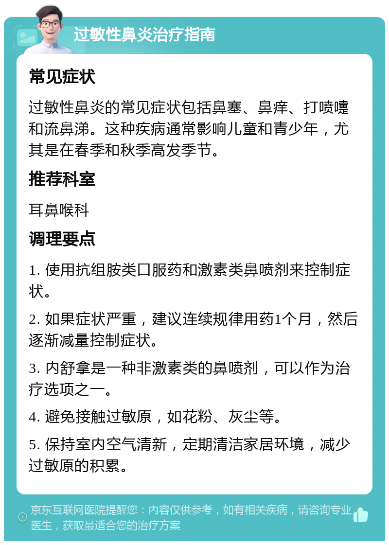 过敏性鼻炎治疗指南 常见症状 过敏性鼻炎的常见症状包括鼻塞、鼻痒、打喷嚏和流鼻涕。这种疾病通常影响儿童和青少年，尤其是在春季和秋季高发季节。 推荐科室 耳鼻喉科 调理要点 1. 使用抗组胺类口服药和激素类鼻喷剂来控制症状。 2. 如果症状严重，建议连续规律用药1个月，然后逐渐减量控制症状。 3. 内舒拿是一种非激素类的鼻喷剂，可以作为治疗选项之一。 4. 避免接触过敏原，如花粉、灰尘等。 5. 保持室内空气清新，定期清洁家居环境，减少过敏原的积累。