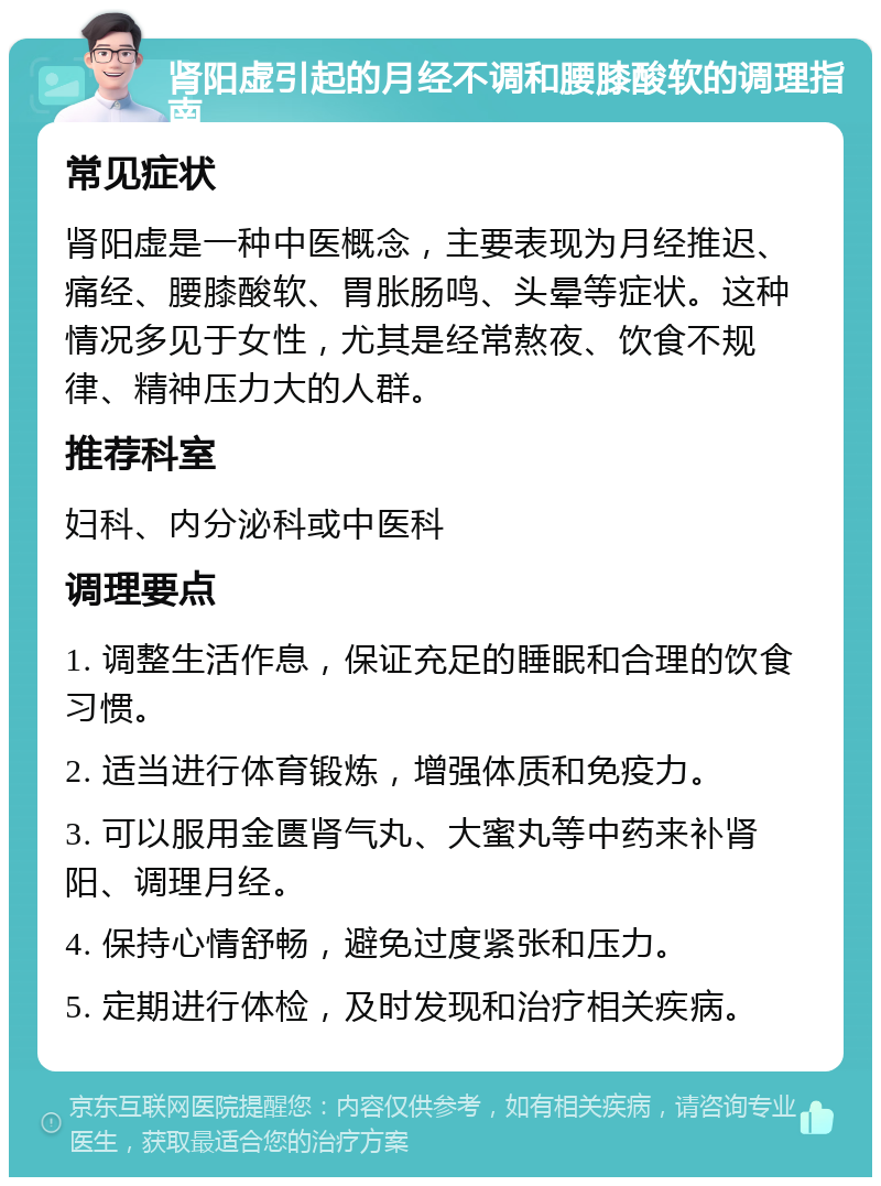 肾阳虚引起的月经不调和腰膝酸软的调理指南 常见症状 肾阳虚是一种中医概念，主要表现为月经推迟、痛经、腰膝酸软、胃胀肠鸣、头晕等症状。这种情况多见于女性，尤其是经常熬夜、饮食不规律、精神压力大的人群。 推荐科室 妇科、内分泌科或中医科 调理要点 1. 调整生活作息，保证充足的睡眠和合理的饮食习惯。 2. 适当进行体育锻炼，增强体质和免疫力。 3. 可以服用金匮肾气丸、大蜜丸等中药来补肾阳、调理月经。 4. 保持心情舒畅，避免过度紧张和压力。 5. 定期进行体检，及时发现和治疗相关疾病。