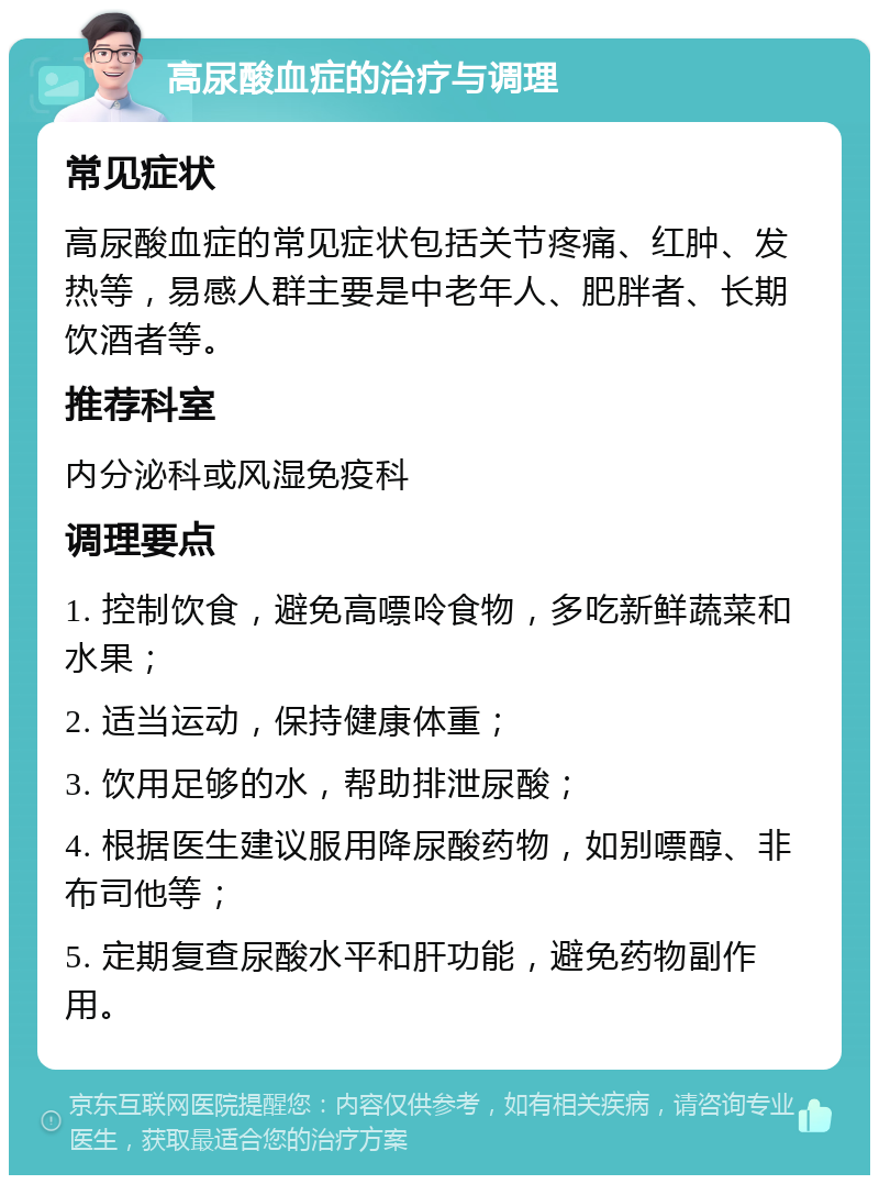 高尿酸血症的治疗与调理 常见症状 高尿酸血症的常见症状包括关节疼痛、红肿、发热等，易感人群主要是中老年人、肥胖者、长期饮酒者等。 推荐科室 内分泌科或风湿免疫科 调理要点 1. 控制饮食，避免高嘌呤食物，多吃新鲜蔬菜和水果； 2. 适当运动，保持健康体重； 3. 饮用足够的水，帮助排泄尿酸； 4. 根据医生建议服用降尿酸药物，如别嘌醇、非布司他等； 5. 定期复查尿酸水平和肝功能，避免药物副作用。