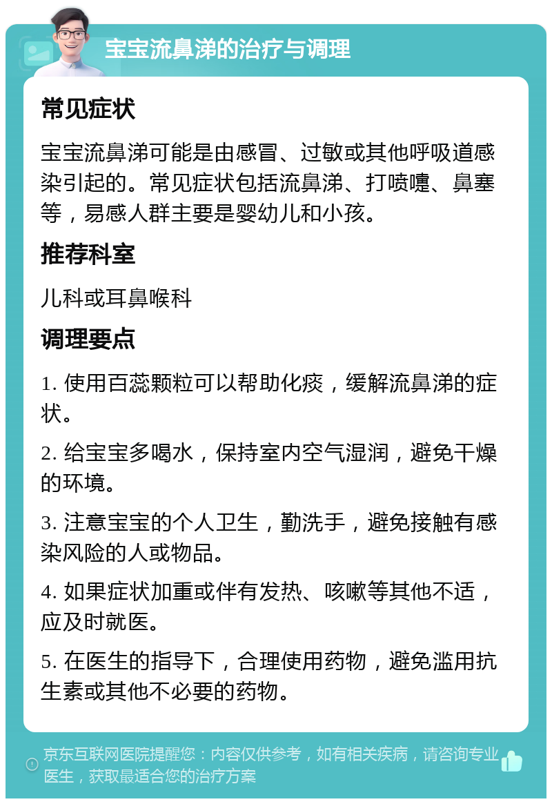 宝宝流鼻涕的治疗与调理 常见症状 宝宝流鼻涕可能是由感冒、过敏或其他呼吸道感染引起的。常见症状包括流鼻涕、打喷嚏、鼻塞等，易感人群主要是婴幼儿和小孩。 推荐科室 儿科或耳鼻喉科 调理要点 1. 使用百蕊颗粒可以帮助化痰，缓解流鼻涕的症状。 2. 给宝宝多喝水，保持室内空气湿润，避免干燥的环境。 3. 注意宝宝的个人卫生，勤洗手，避免接触有感染风险的人或物品。 4. 如果症状加重或伴有发热、咳嗽等其他不适，应及时就医。 5. 在医生的指导下，合理使用药物，避免滥用抗生素或其他不必要的药物。