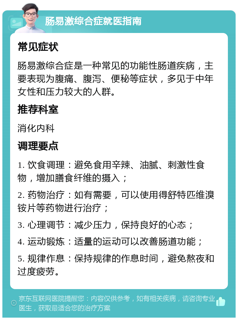 肠易激综合症就医指南 常见症状 肠易激综合症是一种常见的功能性肠道疾病，主要表现为腹痛、腹泻、便秘等症状，多见于中年女性和压力较大的人群。 推荐科室 消化内科 调理要点 1. 饮食调理：避免食用辛辣、油腻、刺激性食物，增加膳食纤维的摄入； 2. 药物治疗：如有需要，可以使用得舒特匹维溴铵片等药物进行治疗； 3. 心理调节：减少压力，保持良好的心态； 4. 运动锻炼：适量的运动可以改善肠道功能； 5. 规律作息：保持规律的作息时间，避免熬夜和过度疲劳。