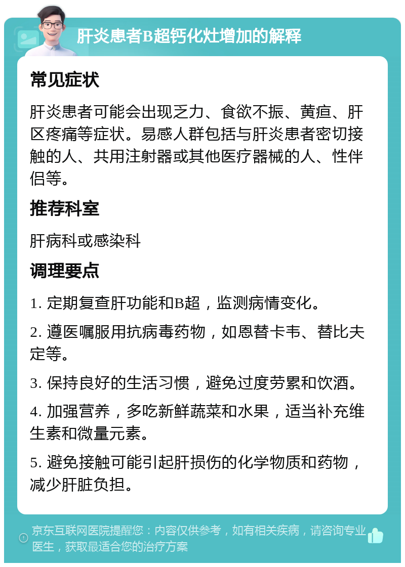 肝炎患者B超钙化灶增加的解释 常见症状 肝炎患者可能会出现乏力、食欲不振、黄疸、肝区疼痛等症状。易感人群包括与肝炎患者密切接触的人、共用注射器或其他医疗器械的人、性伴侣等。 推荐科室 肝病科或感染科 调理要点 1. 定期复查肝功能和B超，监测病情变化。 2. 遵医嘱服用抗病毒药物，如恩替卡韦、替比夫定等。 3. 保持良好的生活习惯，避免过度劳累和饮酒。 4. 加强营养，多吃新鲜蔬菜和水果，适当补充维生素和微量元素。 5. 避免接触可能引起肝损伤的化学物质和药物，减少肝脏负担。