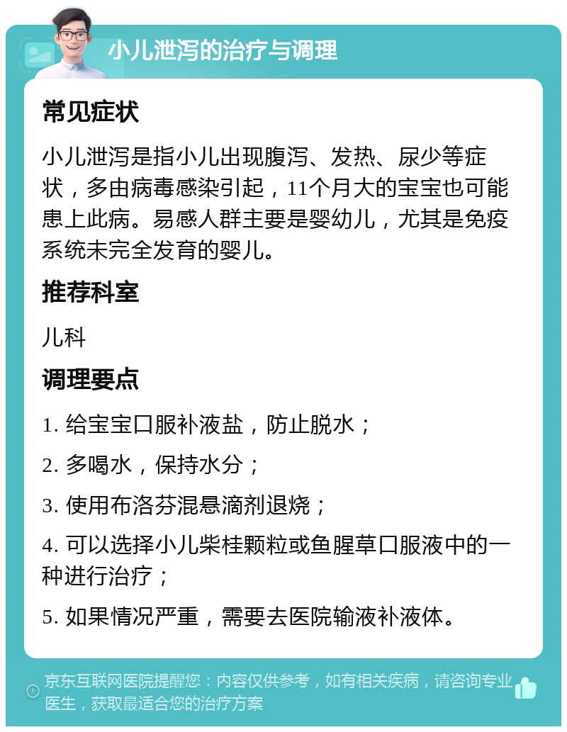 小儿泄泻的治疗与调理 常见症状 小儿泄泻是指小儿出现腹泻、发热、尿少等症状，多由病毒感染引起，11个月大的宝宝也可能患上此病。易感人群主要是婴幼儿，尤其是免疫系统未完全发育的婴儿。 推荐科室 儿科 调理要点 1. 给宝宝口服补液盐，防止脱水； 2. 多喝水，保持水分； 3. 使用布洛芬混悬滴剂退烧； 4. 可以选择小儿柴桂颗粒或鱼腥草口服液中的一种进行治疗； 5. 如果情况严重，需要去医院输液补液体。