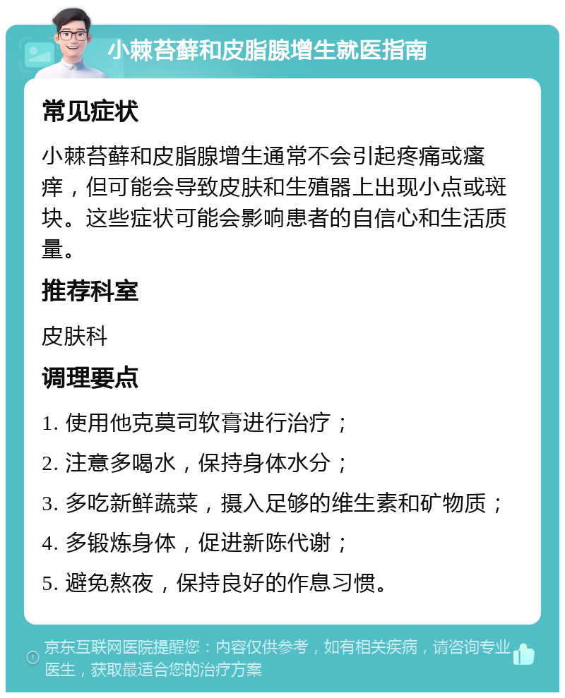 小棘苔藓和皮脂腺增生就医指南 常见症状 小棘苔藓和皮脂腺增生通常不会引起疼痛或瘙痒，但可能会导致皮肤和生殖器上出现小点或斑块。这些症状可能会影响患者的自信心和生活质量。 推荐科室 皮肤科 调理要点 1. 使用他克莫司软膏进行治疗； 2. 注意多喝水，保持身体水分； 3. 多吃新鲜蔬菜，摄入足够的维生素和矿物质； 4. 多锻炼身体，促进新陈代谢； 5. 避免熬夜，保持良好的作息习惯。