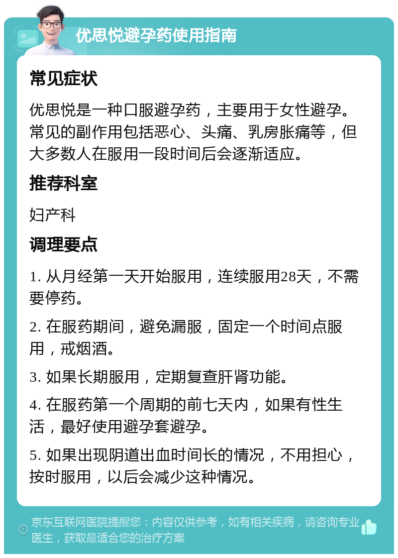 优思悦避孕药使用指南 常见症状 优思悦是一种口服避孕药，主要用于女性避孕。常见的副作用包括恶心、头痛、乳房胀痛等，但大多数人在服用一段时间后会逐渐适应。 推荐科室 妇产科 调理要点 1. 从月经第一天开始服用，连续服用28天，不需要停药。 2. 在服药期间，避免漏服，固定一个时间点服用，戒烟酒。 3. 如果长期服用，定期复查肝肾功能。 4. 在服药第一个周期的前七天内，如果有性生活，最好使用避孕套避孕。 5. 如果出现阴道出血时间长的情况，不用担心，按时服用，以后会减少这种情况。