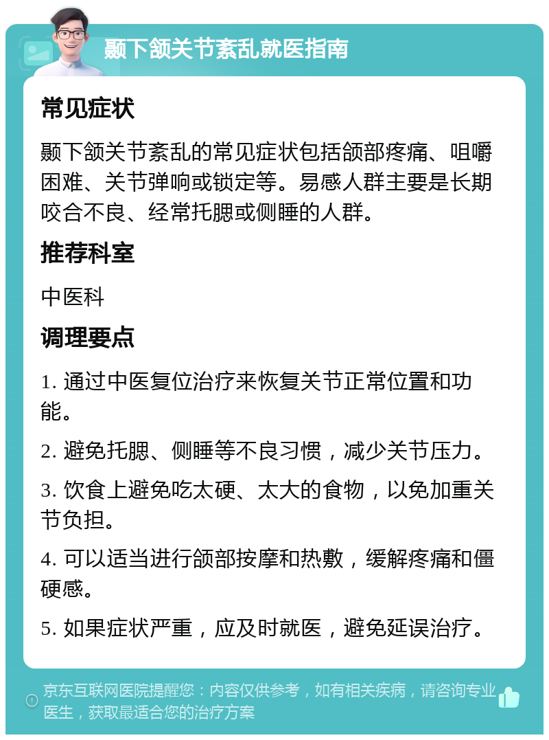 颞下颔关节紊乱就医指南 常见症状 颞下颔关节紊乱的常见症状包括颌部疼痛、咀嚼困难、关节弹响或锁定等。易感人群主要是长期咬合不良、经常托腮或侧睡的人群。 推荐科室 中医科 调理要点 1. 通过中医复位治疗来恢复关节正常位置和功能。 2. 避免托腮、侧睡等不良习惯，减少关节压力。 3. 饮食上避免吃太硬、太大的食物，以免加重关节负担。 4. 可以适当进行颌部按摩和热敷，缓解疼痛和僵硬感。 5. 如果症状严重，应及时就医，避免延误治疗。